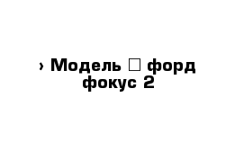  › Модель ­ форд фокус 2